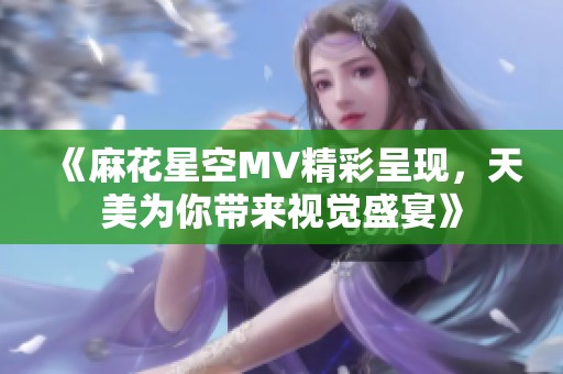 《麻花星空MV精彩呈现，天美为你带来视觉盛宴》