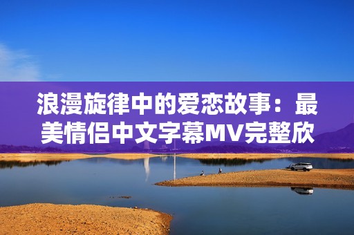 浪漫旋律中的爱恋故事：最美情侣中文字幕MV完整欣赏