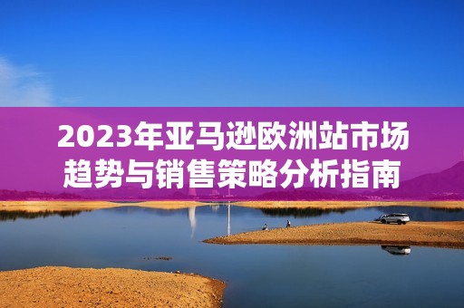 2023年亚马逊欧洲站市场趋势与销售策略分析指南