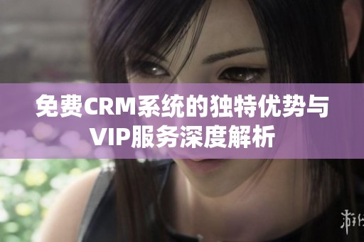 免费CRM系统的独特优势与VIP服务深度解析