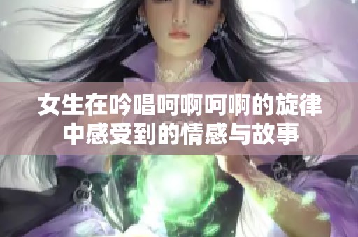 女生在吟唱呵啊呵啊的旋律中感受到的情感与故事