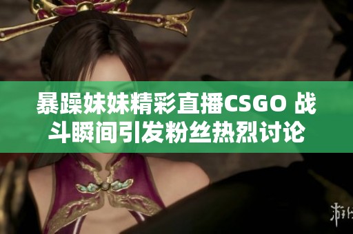 暴躁妹妹精彩直播CSGO 战斗瞬间引发粉丝热烈讨论