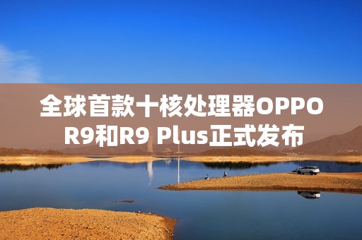 全球首款十核处理器OPPO R9和R9 Plus正式发布