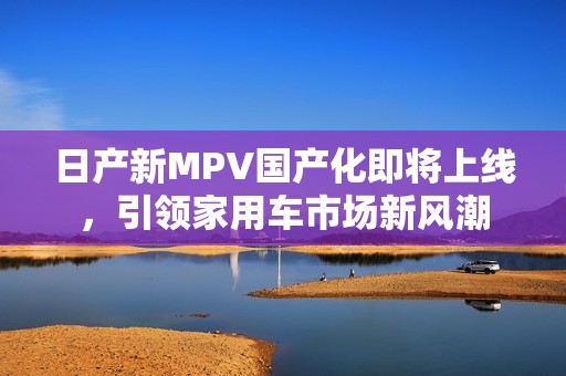 日产新MPV国产化即将上线，引领家用车市场新风潮