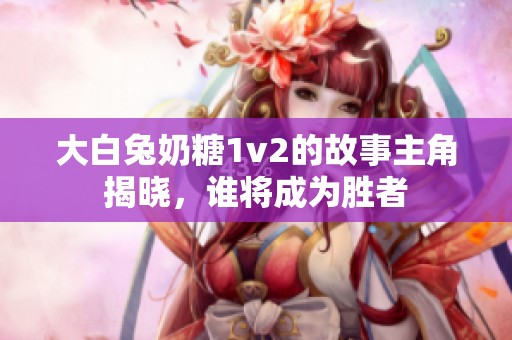 大白兔奶糖1v2的故事主角揭晓，谁将成为胜者