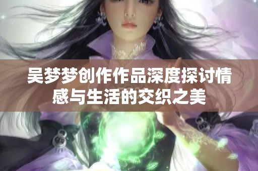 吴梦梦创作作品深度探讨情感与生活的交织之美