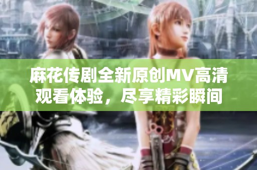 麻花传剧全新原创MV高清观看体验，尽享精彩瞬间