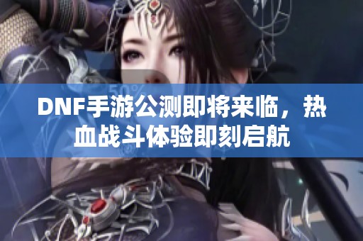 DNF手游公测即将来临，热血战斗体验即刻启航