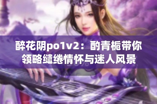 醉花阴po1v2：酌青栀带你领略缱绻情怀与迷人风景