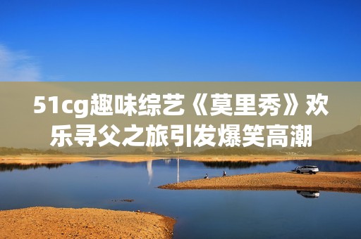 51cg趣味综艺《莫里秀》欢乐寻父之旅引发爆笑高潮