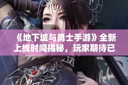 《地下城与勇士手游》全新上线时间揭秘，玩家期待已久的动态解析