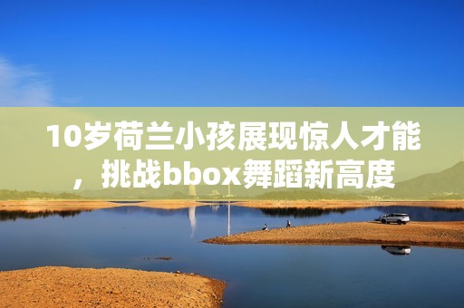 10岁荷兰小孩展现惊人才能，挑战bbox舞蹈新高度