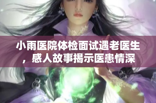 小雨医院体检面试遇老医生，感人故事揭示医患情深