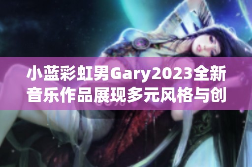 小蓝彩虹男Gary2023全新音乐作品展现多元风格与创意魅力