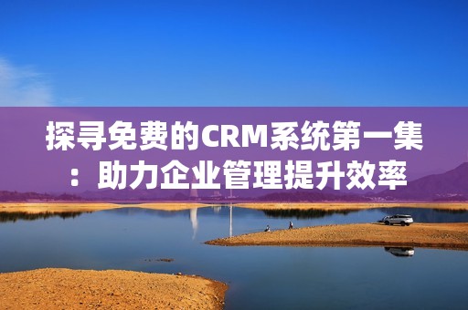 探寻免费的CRM系统第一集：助力企业管理提升效率