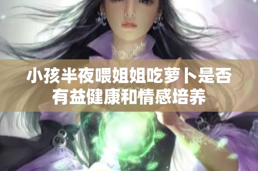 小孩半夜喂姐姐吃萝卜是否有益健康和情感培养