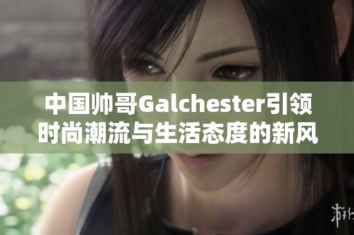 中国帅哥Galchester引领时尚潮流与生活态度的新风尚