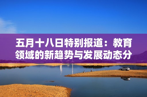 五月十八日特别报道：教育领域的新趋势与发展动态分析