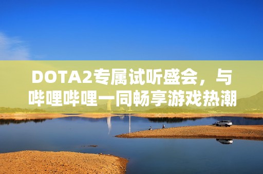 DOTA2专属试听盛会，与哔哩哔哩一同畅享游戏热潮