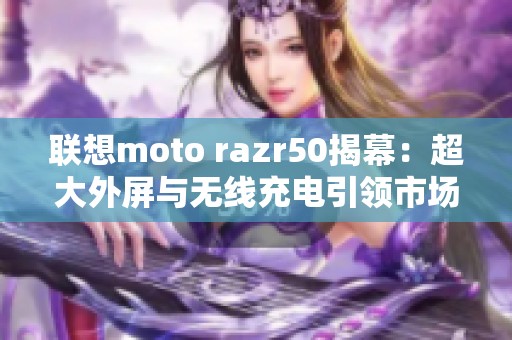 联想moto razr50揭幕：超大外屏与无线充电引领市场潮流