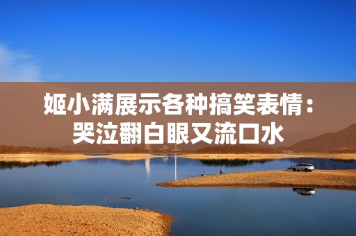 姬小满展示各种搞笑表情：哭泣翻白眼又流口水