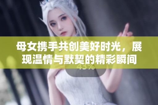 母女携手共创美好时光，展现温情与默契的精彩瞬间