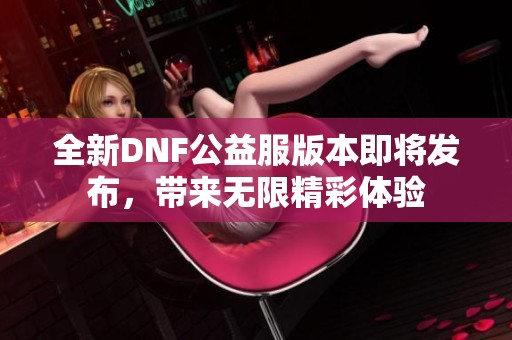 全新DNF公益服版本即将发布，带来无限精彩体验