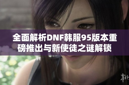 全面解析DNF韩服95版本重磅推出与新使徒之谜解锁