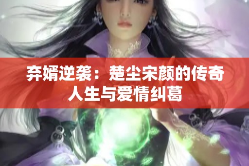 弃婿逆袭：楚尘宋颜的传奇人生与爱情纠葛