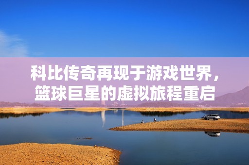 科比传奇再现于游戏世界，篮球巨星的虚拟旅程重启