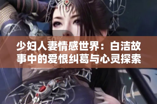 少妇人妻情感世界：白洁故事中的爱恨纠葛与心灵探索