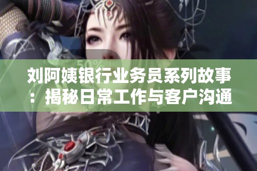 刘阿姨银行业务员系列故事：揭秘日常工作与客户沟通技巧