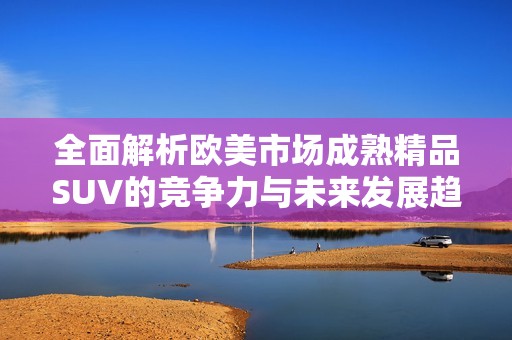 全面解析欧美市场成熟精品SUV的竞争力与未来发展趋势