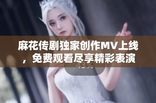 麻花传剧独家创作MV上线，免费观看尽享精彩表演