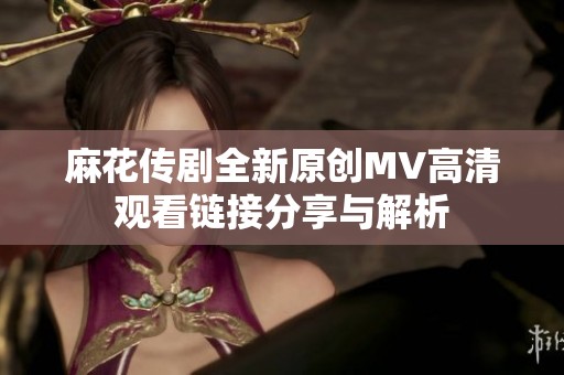 麻花传剧全新原创MV高清观看链接分享与解析