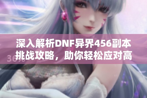 深入解析DNF异界456副本挑战攻略，助你轻松应对高难度！