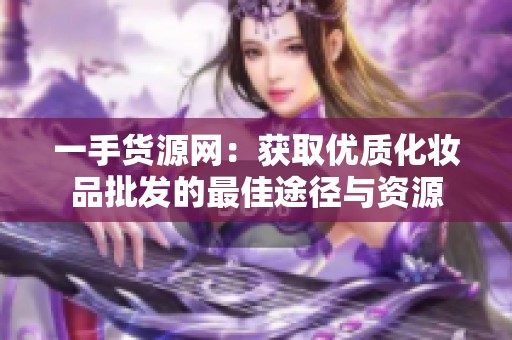 一手货源网：获取优质化妆品批发的最佳途径与资源