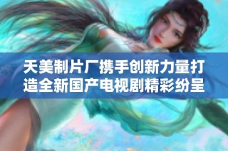 天美制片厂携手创新力量打造全新国产电视剧精彩纷呈