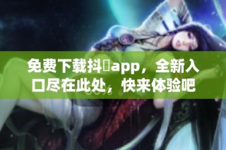 免费下载抖抈app，全新入口尽在此处，快来体验吧