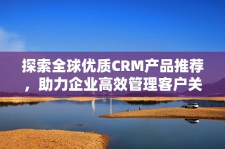 探索全球优质CRM产品推荐，助力企业高效管理客户关系