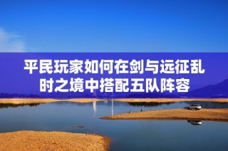 平民玩家如何在剑与远征乱时之境中搭配五队阵容