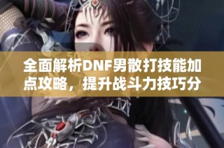 全面解析DNF男散打技能加点攻略，提升战斗力技巧分享