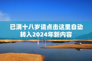 已满十八岁请点击这里自动转入2024年新内容