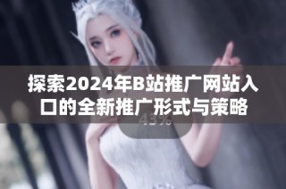 探索2024年B站推广网站入口的全新推广形式与策略