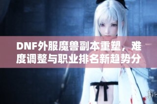 DNF外服魔兽副本重塑，难度调整与职业排名新趋势分析