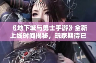 《地下城与勇士手游》全新上线时间揭秘，玩家期待已久的动态解析