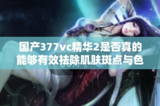 国产377vc精华2是否真的能够有效祛除肌肤斑点与色斑