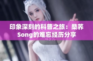 印象深刻的科普之旅：桑荞Song的难忘经历分享