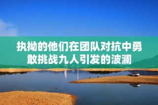 执拗的他们在团队对抗中勇敢挑战九人引发的波澜