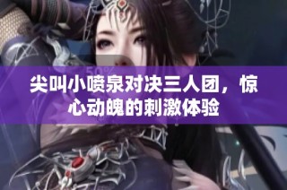 尖叫小喷泉对决三人团，惊心动魄的刺激体验